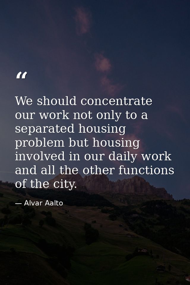 We should concentrate our work not only to a separated housing problem but housing involved in our daily work and all th — Alvar Aalto
