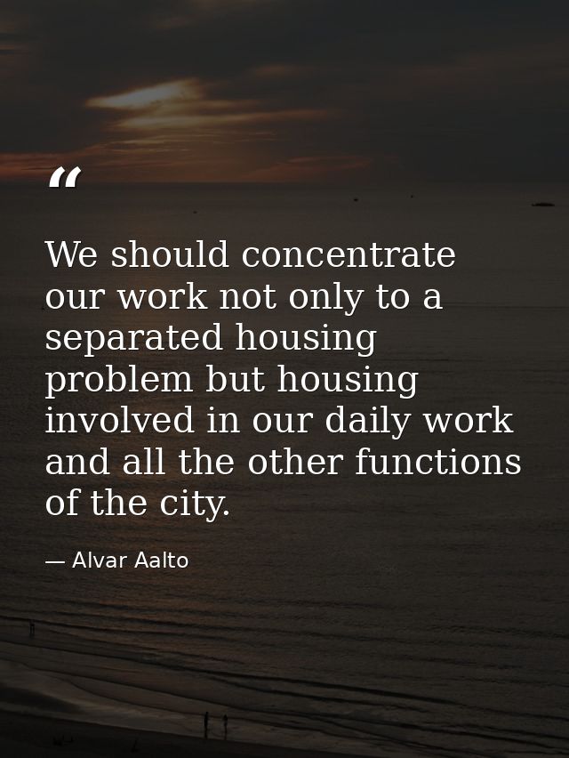 We should concentrate our work not only to a separated housing problem but housing involved in our daily work and all th — Alvar Aalto