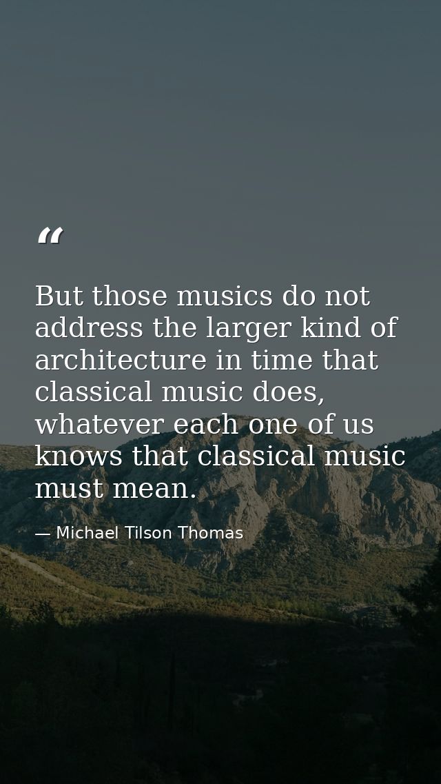 But those musics do not address the larger kind of architecture in time that classical music does, whatever each one of  — Michael Tilson Thomas