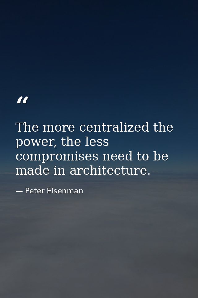 The more centralized the power, the less compromises need to be made in architecture. — Peter Eisenman