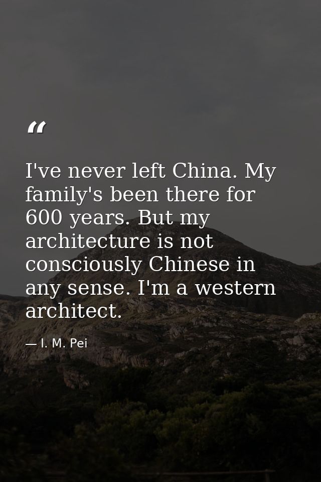I've never left China. My family's been there for 600 years. But my architecture is not consciously Chinese in any sense — I. M. Pei