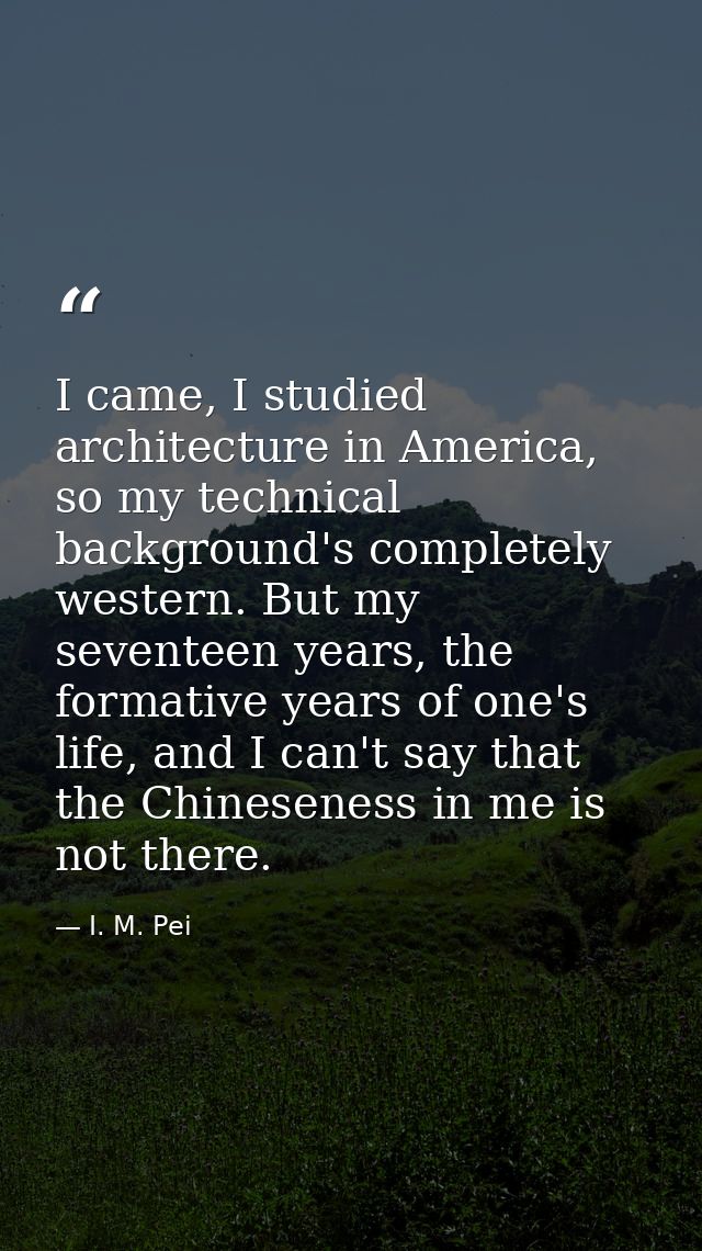 I came, I studied architecture in America, so my technical background's completely western. But my seventeen years, the  — I. M. Pei