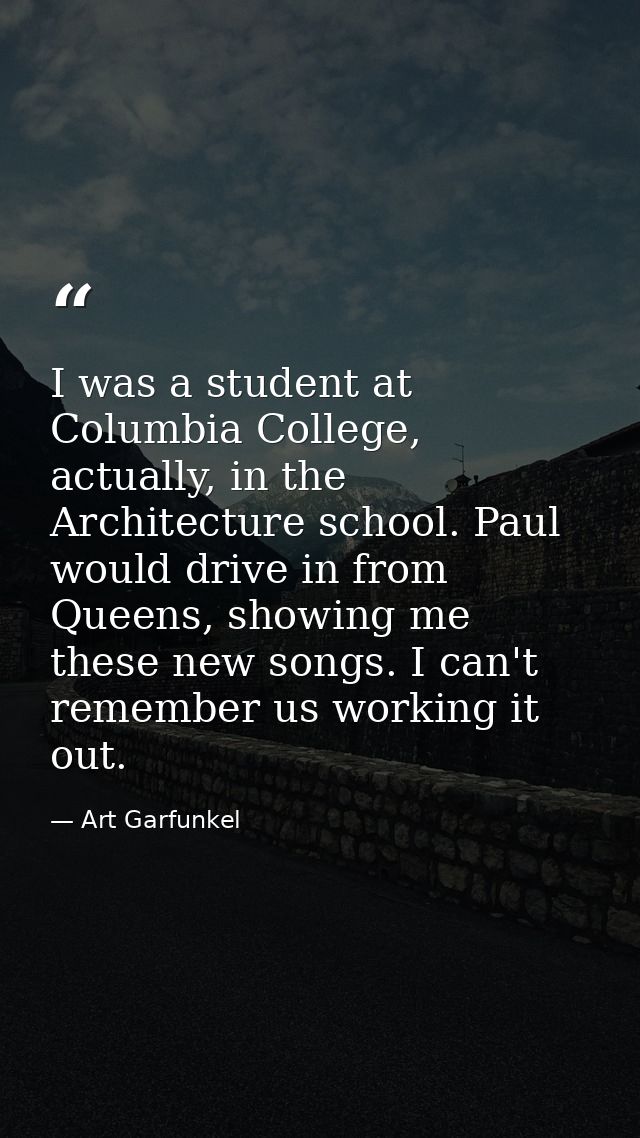I was a student at Columbia College, actually, in the Architecture school. Paul would drive in from Queens, showing me t — Art Garfunkel