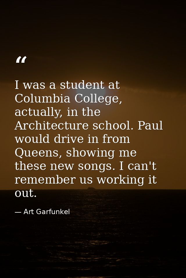 I was a student at Columbia College, actually, in the Architecture school. Paul would drive in from Queens, showing me t — Art Garfunkel