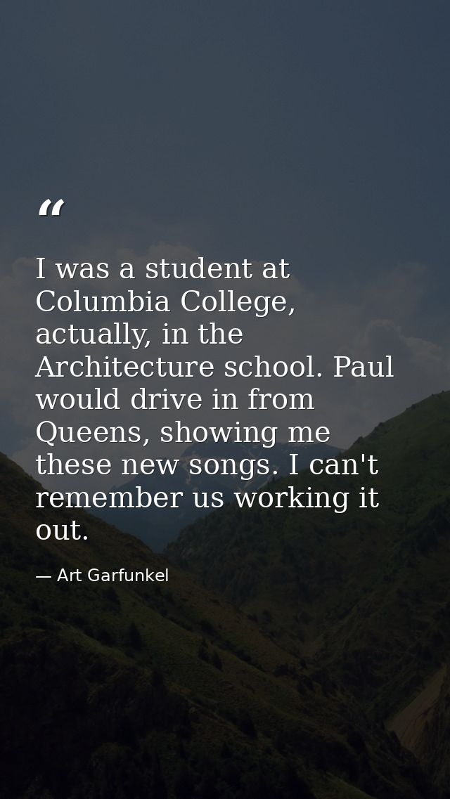 I was a student at Columbia College, actually, in the Architecture school. Paul would drive in from Queens, showing me t — Art Garfunkel