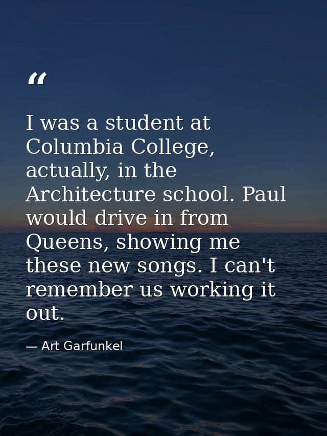 I was a student at Columbia College, actually, in the Architecture school. Paul would drive in from Queens, showing me t — Art Garfunkel