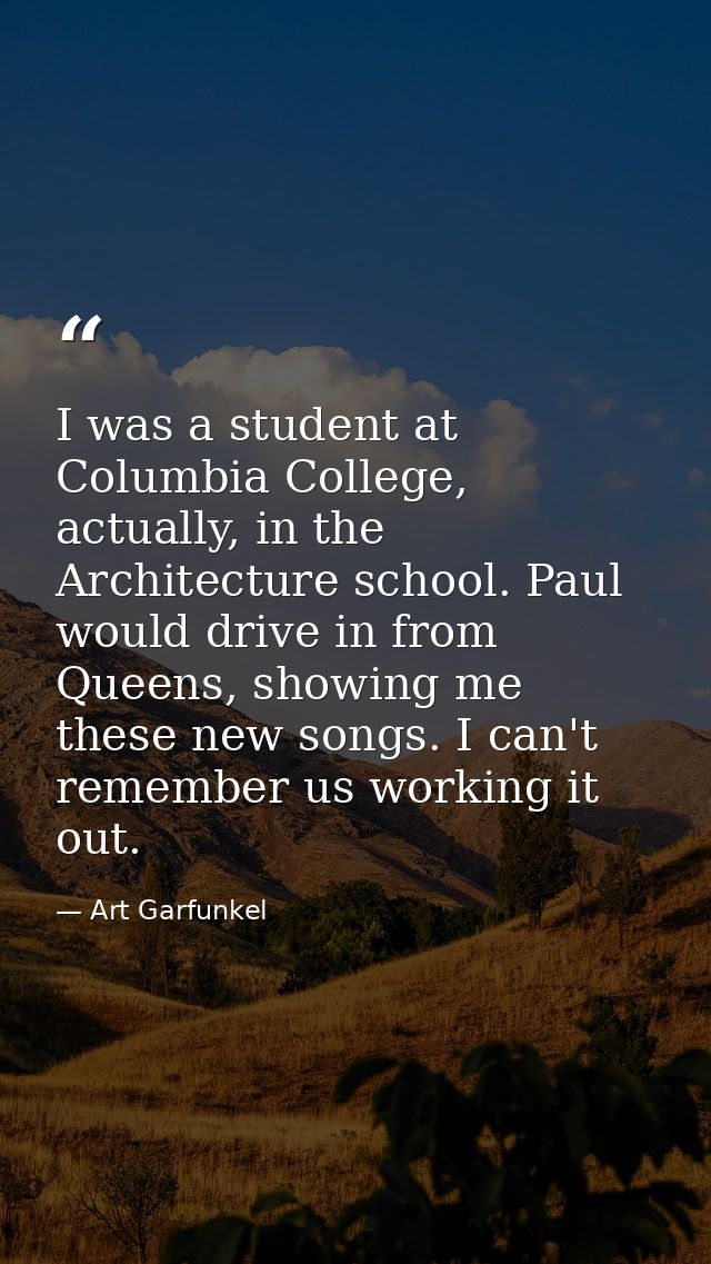 I was a student at Columbia College, actually, in the Architecture school. Paul would drive in from Queens, showing me t — Art Garfunkel