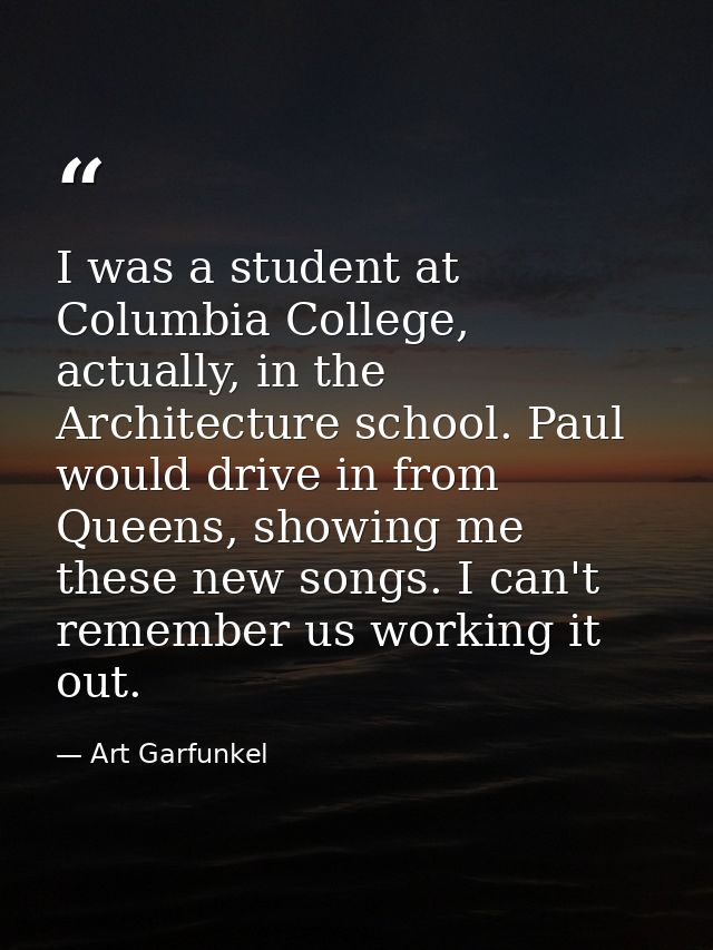 I was a student at Columbia College, actually, in the Architecture school. Paul would drive in from Queens, showing me t — Art Garfunkel