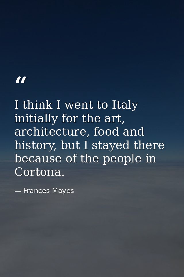 I think I went to Italy initially for the art, architecture, food and history, but I stayed there because of the people  — Frances Mayes