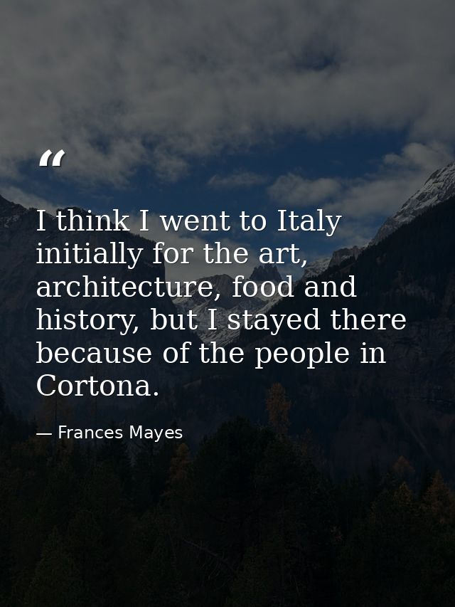 I think I went to Italy initially for the art, architecture, food and history, but I stayed there because of the people  — Frances Mayes