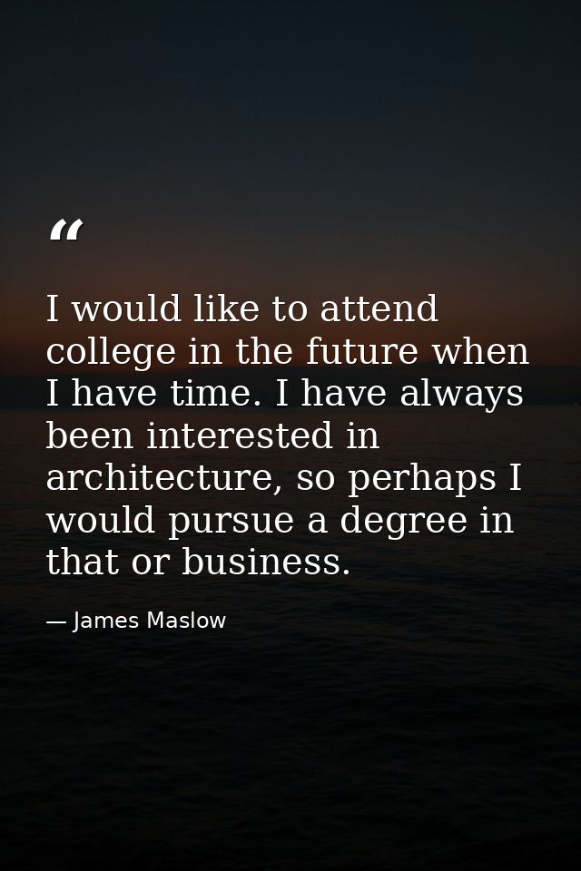 I would like to attend college in the future when I have time. I have always been interested in architecture, so perhaps — James Maslow