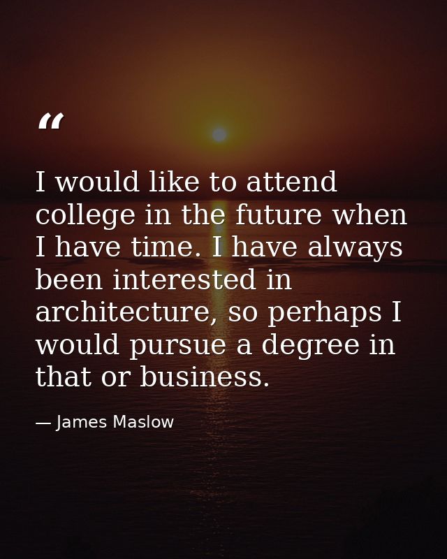 I would like to attend college in the future when I have time. I have always been interested in architecture, so perhaps — James Maslow