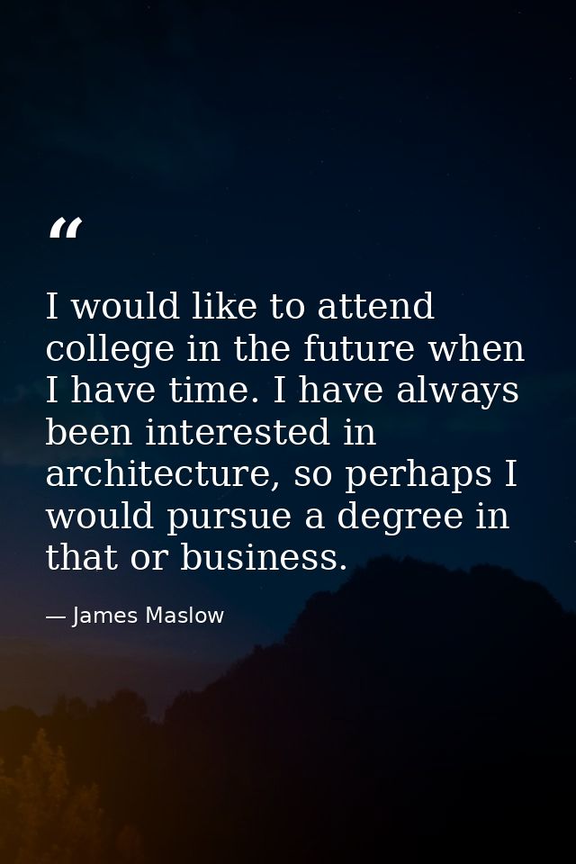 I would like to attend college in the future when I have time. I have always been interested in architecture, so perhaps — James Maslow