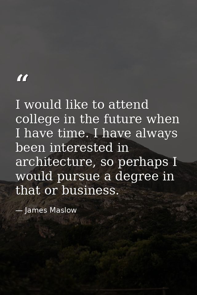 I would like to attend college in the future when I have time. I have always been interested in architecture, so perhaps — James Maslow