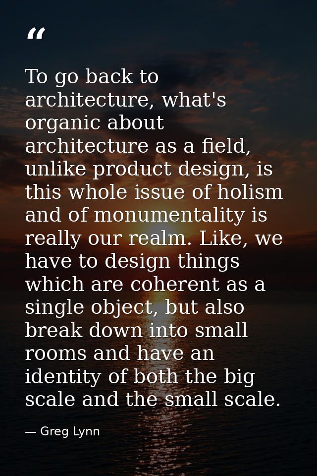 To go back to architecture, what's organic about architecture as a field, unlike product design, is this whole issue of  — Greg Lynn