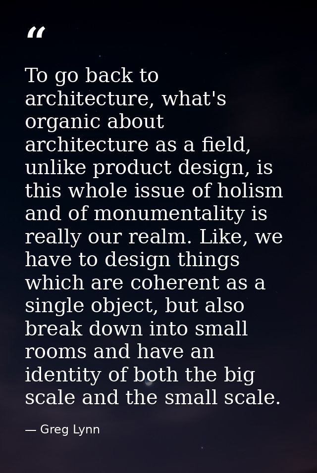To go back to architecture, what's organic about architecture as a field, unlike product design, is this whole issue of  — Greg Lynn