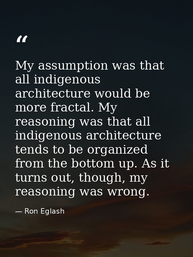 My assumption was that all indigenous architecture would be more fractal. My reasoning was that all indigenous architect — Ron Eglash