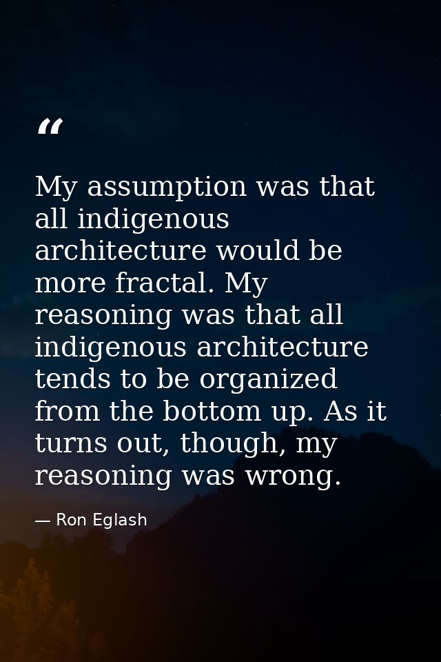 My assumption was that all indigenous architecture would be more fractal. My reasoning was that all indigenous architect — Ron Eglash