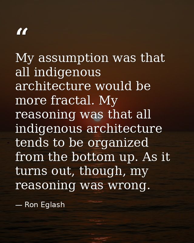 My assumption was that all indigenous architecture would be more fractal. My reasoning was that all indigenous architect — Ron Eglash