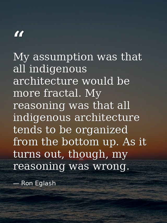 My assumption was that all indigenous architecture would be more fractal. My reasoning was that all indigenous architect — Ron Eglash