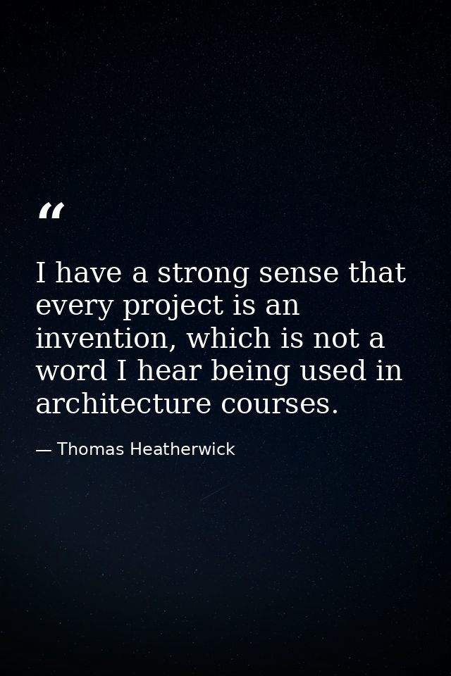 I have a strong sense that every project is an invention, which is not a word I hear being used in architecture courses. — Thomas Heatherwick
