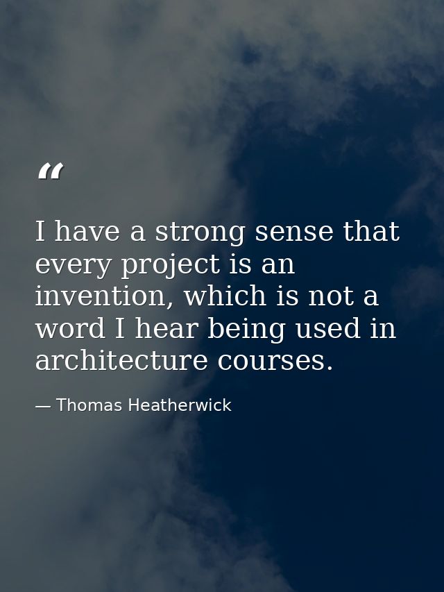 I have a strong sense that every project is an invention, which is not a word I hear being used in architecture courses. — Thomas Heatherwick
