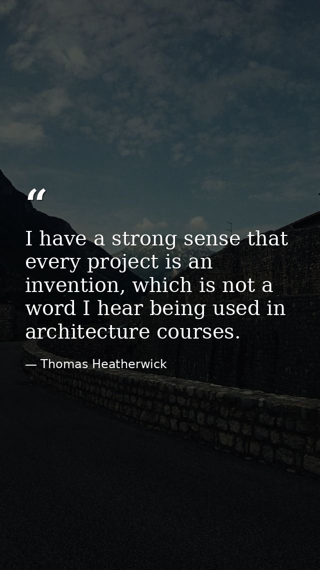 I have a strong sense that every project is an invention, which is not a word I hear being used in architecture courses. — Thomas Heatherwick