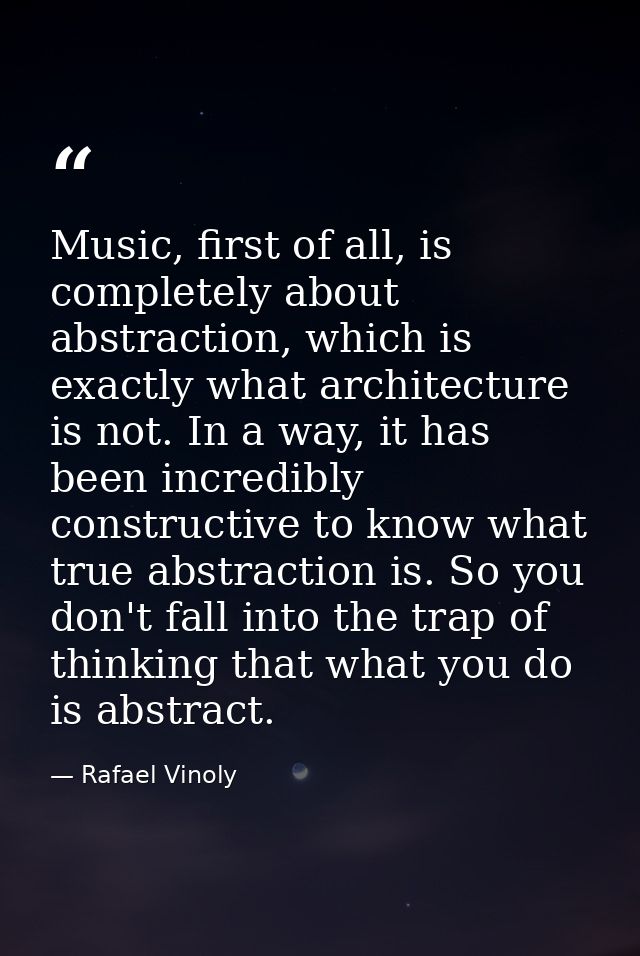 Music, first of all, is completely about abstraction, which is exactly what architecture is not. In a way, it has been i — Rafael Vinoly