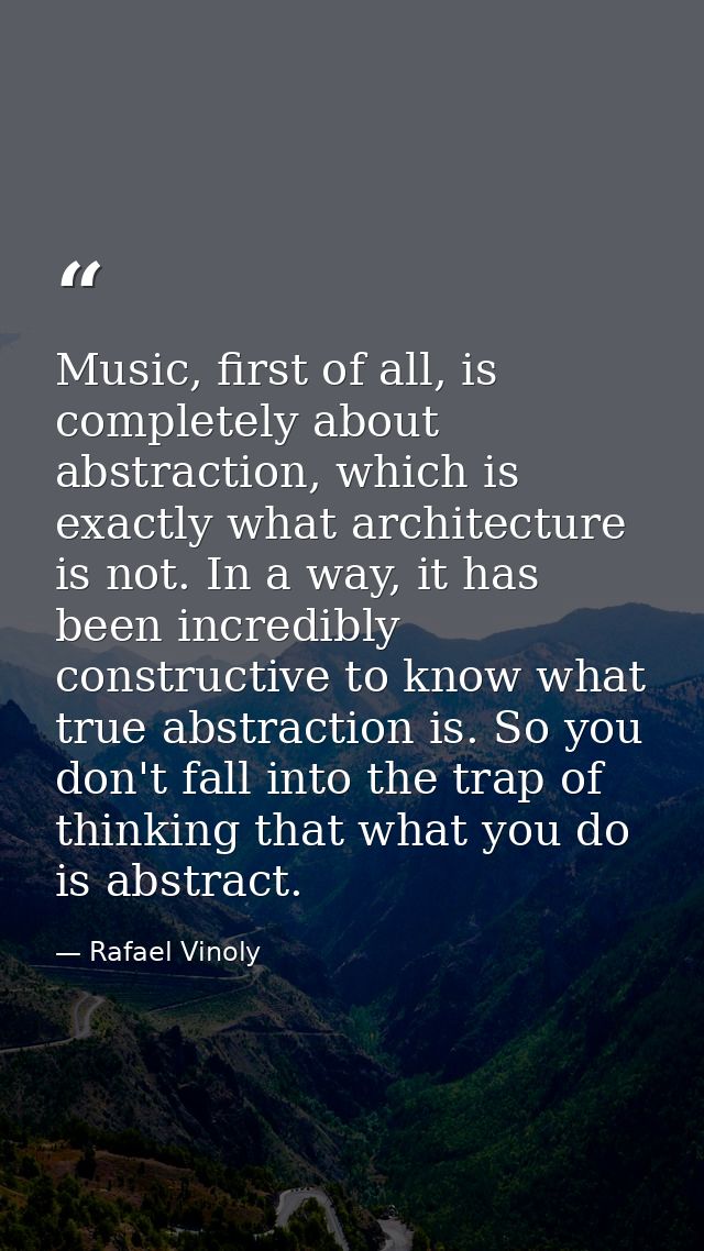 Music, first of all, is completely about abstraction, which is exactly what architecture is not. In a way, it has been i — Rafael Vinoly