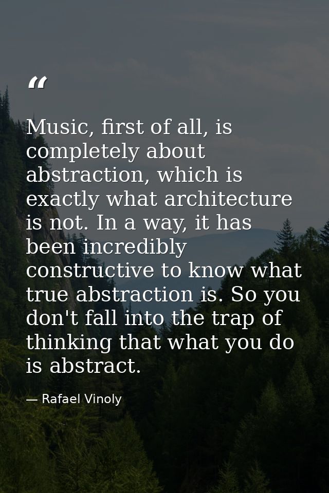 Music, first of all, is completely about abstraction, which is exactly what architecture is not. In a way, it has been i — Rafael Vinoly