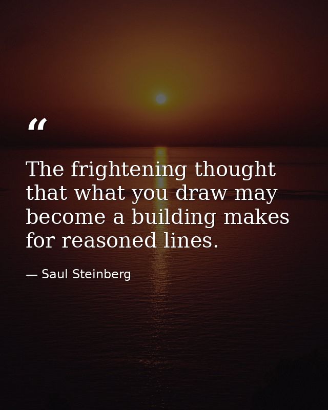The frightening thought that what you draw may become a building makes for reasoned lines. — Saul Steinberg