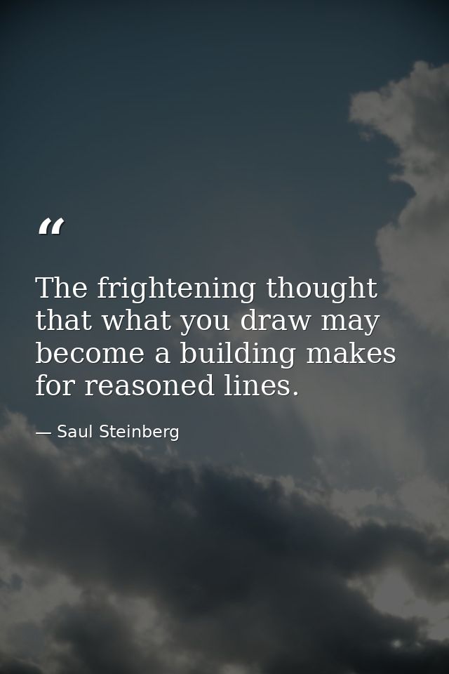 The frightening thought that what you draw may become a building makes for reasoned lines. — Saul Steinberg