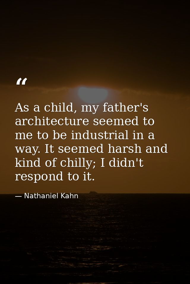 As a child, my father's architecture seemed to me to be industrial in a way. It seemed harsh and kind of chilly; I didn' — Nathaniel Kahn