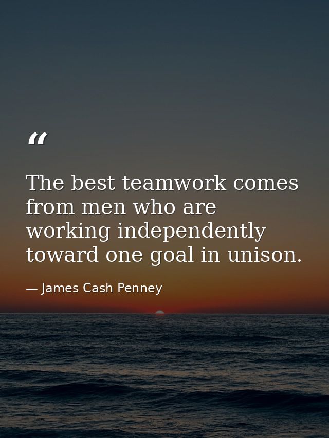 The best teamwork comes from men who are working independently toward one goal in unison. — James Cash Penney