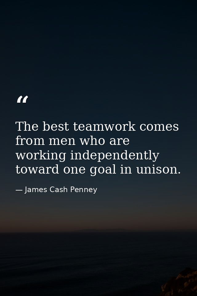 The best teamwork comes from men who are working independently toward one goal in unison. — James Cash Penney