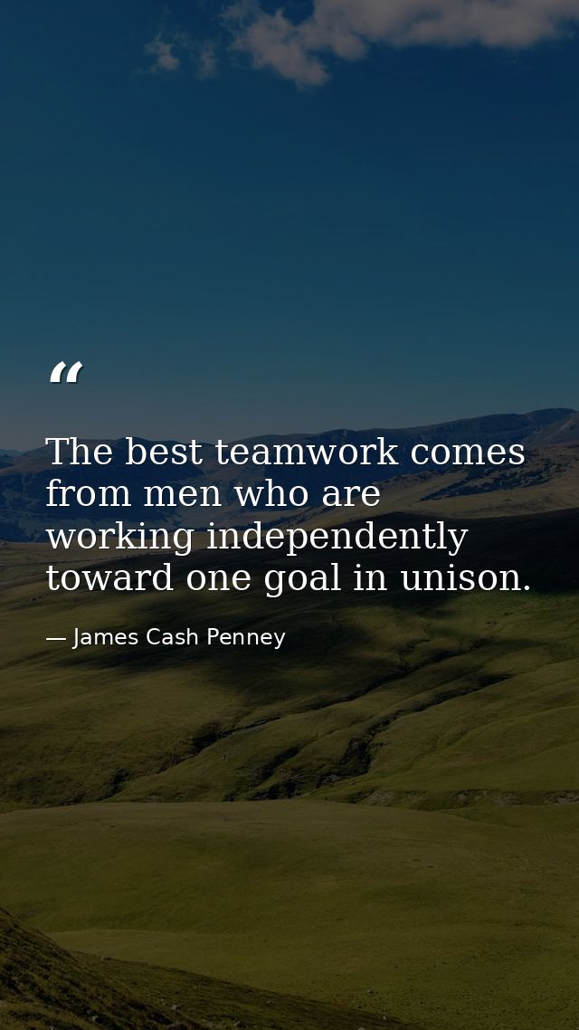 The best teamwork comes from men who are working independently toward one goal in unison. — James Cash Penney