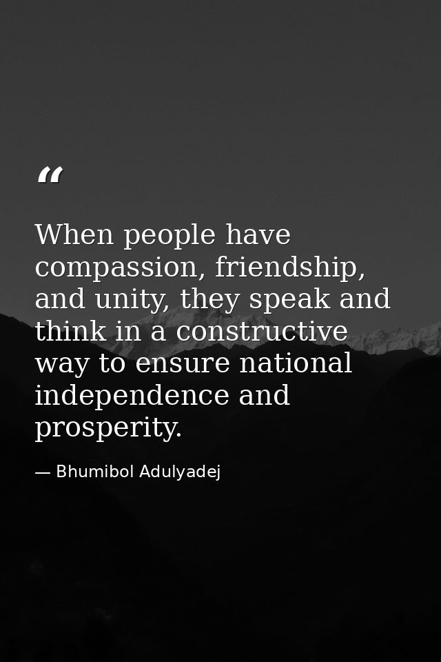 When people have compassion, friendship, and unity, they speak and think in a constructive way to ensure national indepe — Bhumibol Adulyadej