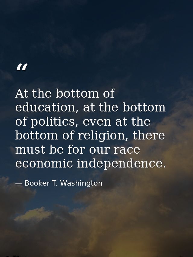 At the bottom of education, at the bottom of politics, even at the bottom of religion, there must be for our race econom — Booker T. Washington