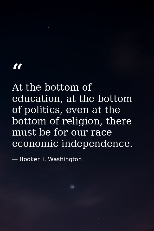 At the bottom of education, at the bottom of politics, even at the bottom of religion, there must be for our race econom — Booker T. Washington