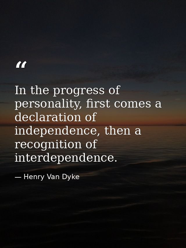 In the progress of personality, first comes a declaration of independence, then a recognition of interdependence. — Henry Van Dyke