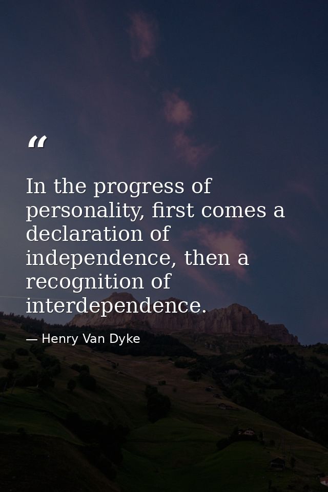 In the progress of personality, first comes a declaration of independence, then a recognition of interdependence. — Henry Van Dyke