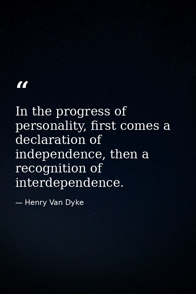 In the progress of personality, first comes a declaration of independence, then a recognition of interdependence. — Henry Van Dyke