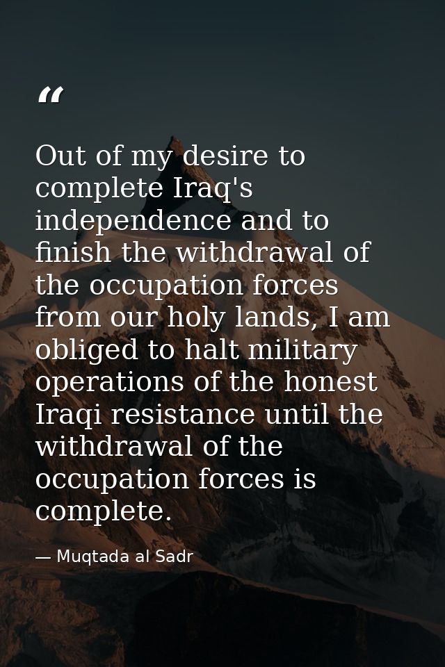 Out of my desire to complete Iraq's independence and to finish the withdrawal of the occupation forces from our holy lan — Muqtada al Sadr