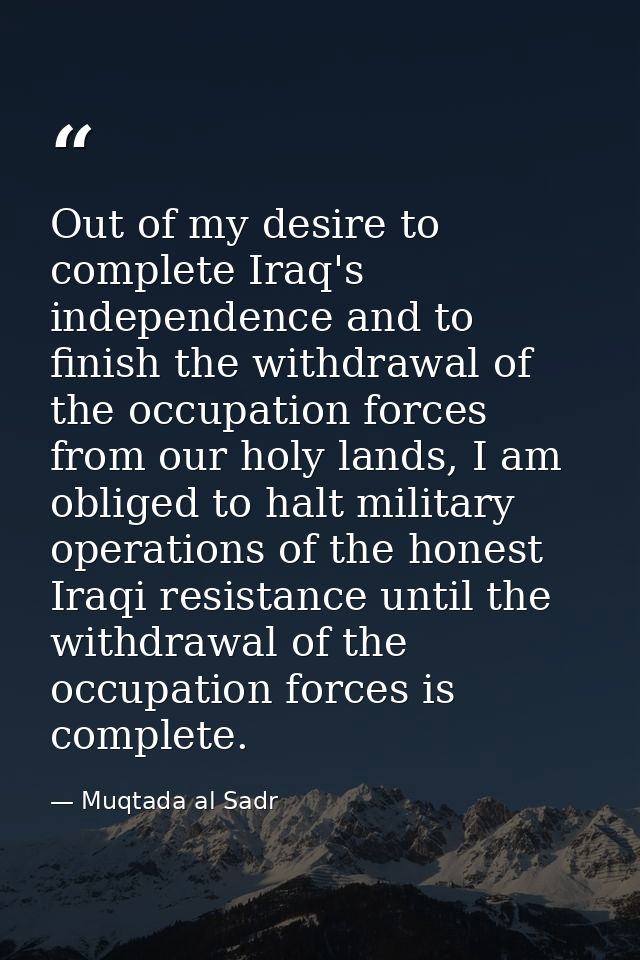 Out of my desire to complete Iraq's independence and to finish the withdrawal of the occupation forces from our holy lan — Muqtada al Sadr