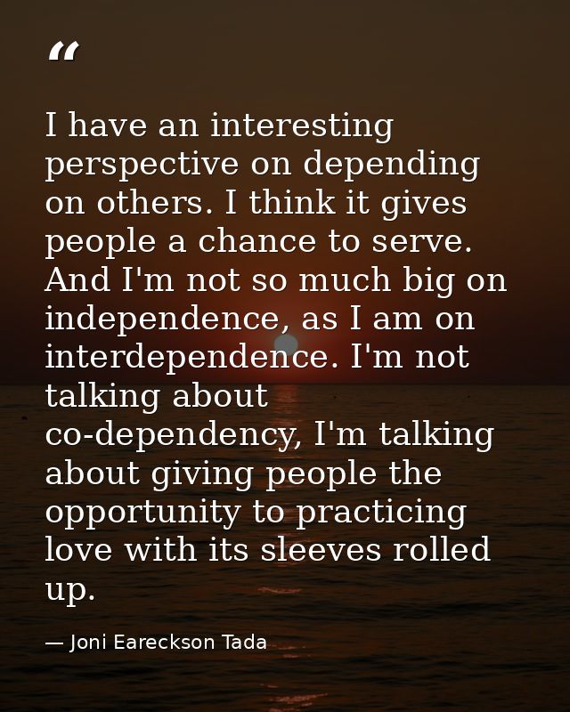 I have an interesting perspective on depending on others. I think it gives people a chance to serve. And I'm not so much — Joni Eareckson Tada
