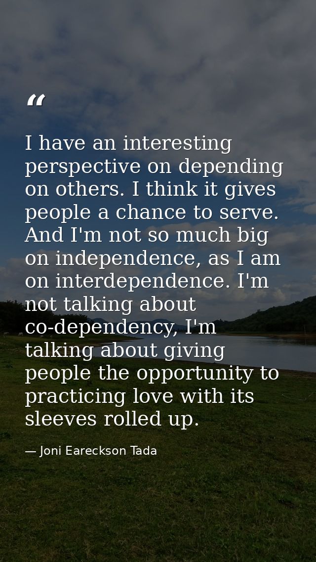 I have an interesting perspective on depending on others. I think it gives people a chance to serve. And I'm not so much — Joni Eareckson Tada