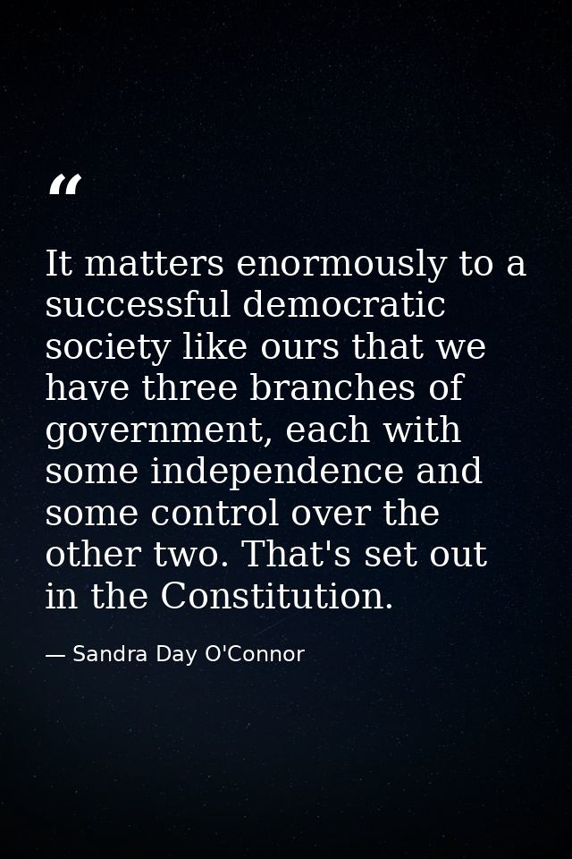 It matters enormously to a successful democratic society like ours that we have three branches of government, each with  — Sandra Day O'Connor
