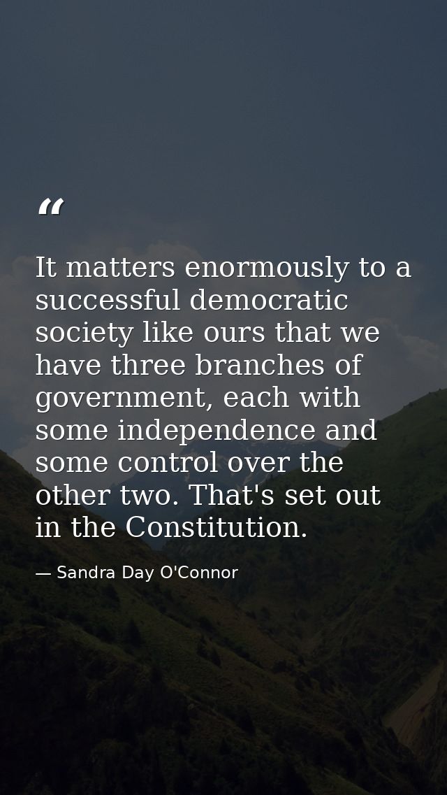 It matters enormously to a successful democratic society like ours that we have three branches of government, each with  — Sandra Day O'Connor