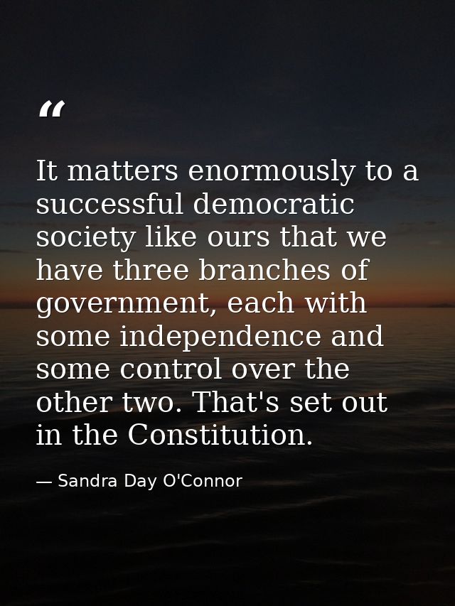 It matters enormously to a successful democratic society like ours that we have three branches of government, each with  — Sandra Day O'Connor