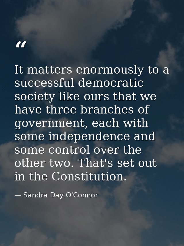 It matters enormously to a successful democratic society like ours that we have three branches of government, each with  — Sandra Day O'Connor
